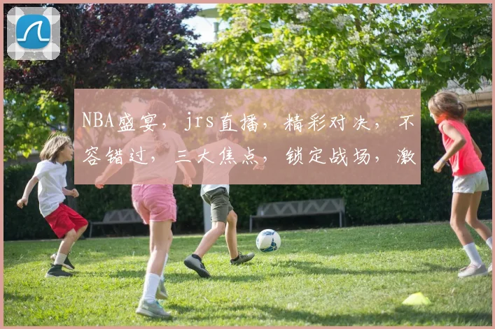 NBA盛宴，jrs直播，精彩对决，不容错过，三大焦点，锁定战场，激情四溢
