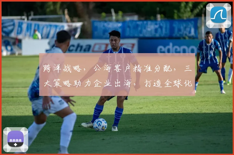 跨洋战略，公海客户精准分配，三大策略助力企业出海，打造全球化品牌